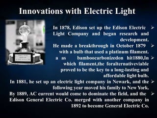 Innovations with Electric Light

In 1878, Edison set up the Edison Electric
Light Company and began research and
development.

He made a breakthrough in October 1879
with a bulb that used a platinum filament.

In
1880,
hit
on
carbonized
bamboo
as
a
viable
alternative
for
the
filament,
which
proved to be the key to a long-lasting and
affordable light bulb.

In 1881, he set up an electric light company in Newark, and the
following year moved his family to New York.

By 1889, AC current would come to dominate the field, and the
Edison General Electric Co. merged with another company in
1892 to become General Electric Co.
 