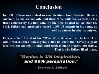 Conclusion
In 1931, Edison succumbed to complications from diabetes. He was
survived by his second wife and their three children, as well as his
three children by his first wife. By the time he died on October 18,
1931, Edison had amassed a record 1,093 US patents in his name, as
well as patents in other countries.
Everyone had heard of the "Wizard" and looked up to him. The
whole world called him a genius. But he knew that having a good
idea was not enough. It takes hard work to make dreams into reality.
That is why Edison liked to say,
 