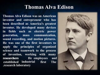 Thomas Alva Edison
Thomas Alva Edison was an American
inventor and entrepreneur who has
been described as America's greatest
inventor. He developed many devices
in fields such as electric power
generation, mass communication,
sound recording, and motion pictures.
He was one of the first inventors to
apply the principles of organized
science and teamwork to the process
of invention, working with many
researchers
researchers
established
and
employees
He
The
first
industrial
research laboratory
.
 