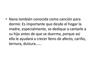 • Nana también conocida como canción para
dormir. Es importante que desde el hogar la
madre, especialmente, se dedique a cantarle a
su hijo antes de que se duerma, porque así
ella le ayudará a crecer lleno de afecto, cariño,
ternura, dulzura…...
 