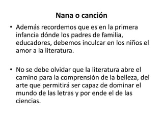 Nana o canción
• Además recordemos que es en la primera
infancia dónde los padres de familia,
educadores, debemos inculcar en los niños el
amor a la literatura.
• No se debe olvidar que la literatura abre el
camino para la comprensión de la belleza, del
arte que permitirá ser capaz de dominar el
mundo de las letras y por ende el de las
ciencias.
 