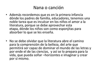 Nana o canción
• Además recordemos que es en la primera infancia
dónde los padres de familia, educadores, tenemos una
noble tarea que es inculcar en los niños el amor a la
literatura, porque se debe aprovechar esta
etapa, dónde los niños son como esponjitas para
absorber lo que se les enseña.
• No se debe olvidar que la literatura abre el camino
para la comprensión de la belleza, del arte que
permitirá ser capaz de dominar el mundo de las letras y
por ende el de las ciencias, y así se lo prepara para la
vida, que pueda soñar –horizontes e imaginar y crear
por sí mismo.
 