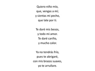 Quiero niño mío,
que, vengas a mí;
y sientas mi pecho,
que late por ti.
Te daré mis besos,
y todo mi amor.
Te daré cariño,
y mucho calor.
Ya no tendrás frío,
pues te abrigaré,
con mis brazos suaves,
yo te arrullare.
 
