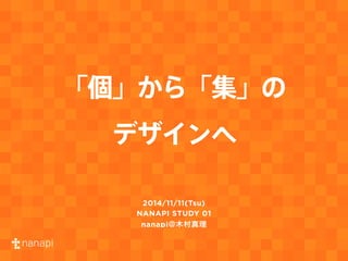 「個」から「集」の 
デザインへ 
2014/11/11(Tsu) 
NANAPI STUDY 01 
nanapi@木村真理 
 