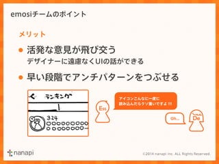 emosiチームのポイント 
メリット 
• 活発な意見が飛び交う 
デザイナーに遠慮なくUIの話ができる 
De 
• 早い段階でアンチパターンをつぶせる 
ESS 
アイコンこんなに一度に 
読み込んだらクソ重いですよ!!! 
Oh... 
 