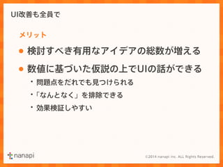 UI改善も全員で 
メリット 
• 検討すべき有用なアイデアの総数が増える 
• 数値に基づいた仮説の上でUIの話ができる 
・問題点をだれでも見つけられる 
・「なんとなく」を排除できる 
・効果検証しやすい 
 