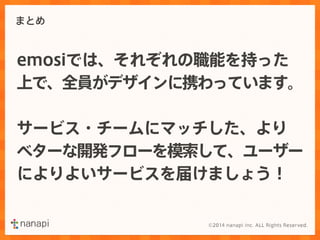 まとめ 
emosiでは、それぞれの職能を持った 
上で、全員がデザインに携わっています。 
サービス・チームにマッチした、より 
ベターな開発フローを模索して、ユーザー 
によりよいサービスを届けましょう！ 
 