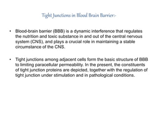 Tight Junctions in Blood Brain Barrier:-
• Blood-brain barrier (BBB) is a dynamic interference that regulates
the nutrition and toxic substance in and out of the central nervous
system (CNS), and plays a crucial role in maintaining a stable
circumstance of the CNS.
• Tight junctions among adjacent cells form the basic structure of BBB
to limiting paracellular permeability. In the present, the constituents
of tight junction proteins are depicted, together with the regulation of
tight junction under stimulation and in pathological conditions.
 