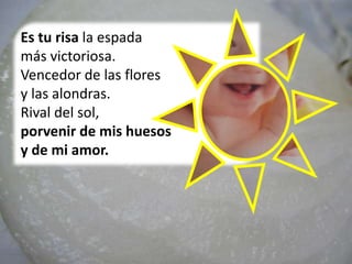 Es tu risa la espada
más victoriosa.
Vencedor de las flores
y las alondras.
Rival del sol,
porvenir de mis huesos
y de mi amor.
 