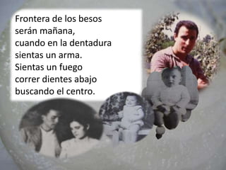 Frontera de los besos
serán mañana,
cuando en la dentadura
sientas un arma.
Sientas un fuego
correr dientes abajo
buscando el centro.
 