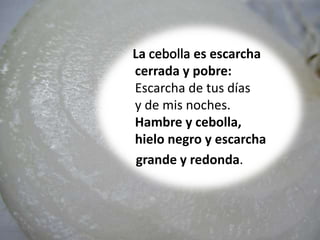 La es escarcha
cerrada y pobre:
Escarcha de tus días
y de mis noches.
Hambre y cebolla,
hielo negro y escarcha
grande y redonda.
 