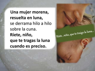 Una mujer morena,
resuelta en luna,
se derrama hilo a hilo
sobre la cuna.
Ríete, niño,
que te tragas la luna
cuando es preciso.
 