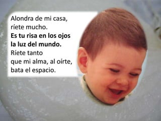 Alondra de mi casa,
ríete mucho.
Es tu risa en los ojos
la luz del mundo.
Ríete tanto
que mi alma, al oírte,
bata el espacio.
 