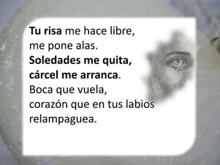 Tu risa me hace libre,
me pone alas.
Soledades me quita,
cárcel me arranca.
Boca que vuela,
corazón que en tus labios
relampaguea.
 
