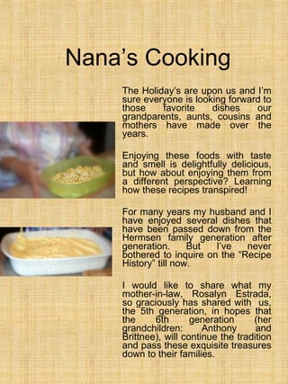 Nana’s Cooking The Holiday’s are upon us and I’m sure everyone is looking forward to those favorite dishes our grandparents, aunts, cousins and mothers have made over the years.  Enjoying these foods with taste and smell is delightfully delicious, but how about enjoying them from a different perspective? Learning how these recipes transpired! For many years my husband and I have enjoyed several dishes that have been passed down from the Hermsen family generation after generation. But I’ve never bothered to inquire on the “Recipe History” till now.  I would like to share what my mother-in-law, Rosalyn Estrada, so graciously has shared with  us, the 5th generation, in hopes that the 6th generation (her grandchildren: Anthony and Brittnee), will continue the tradition and pass these exquisite treasures down to their families. 