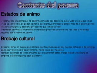  Demuestra impotencia al no poder hacer nada por darle una mejor vida a su esposa e hijo
 No se siente libre de poder opinar lo que siente, por miedo a perder mas de lo que ya perdió
 Siente amargura y desdicha por todo lo que le ha ocurrido
También demuestra momentos de felicidad pues dice que con una risa todo si no queda
resuelto por lo menos se olvida




Debemos tener en cuenta que siempre que tenemos algo es por nuestro esfuerzo o de terceras
personas y que si no lo aprovechamos nadie lo ara por nosotros.
También debemos de tener presente que si queremos obtener algo lo que se necesita es
empeño y esfuerzo para poder alcanzarlo
 