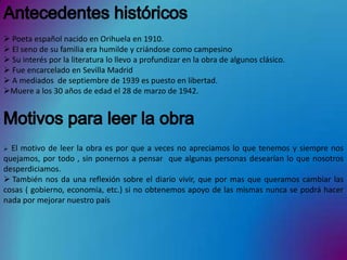  Poeta español nacido en Orihuela en 1910.
 El seno de su familia era humilde y criándose como campesino
 Su interés por la literatura lo llevo a profundizar en la obra de algunos clásico.
 Fue encarcelado en Sevilla Madrid
 A mediados de septiembre de 1939 es puesto en libertad.
Muere a los 30 años de edad el 28 de marzo de 1942.




 El motivo de leer la obra es por que a veces no apreciamos lo que tenemos y siempre nos
quejamos, por todo , sin ponernos a pensar que algunas personas desearían lo que nosotros
desperdiciamos.
 También nos da una reflexión sobre el diario vivir, que por mas que queramos cambiar las
cosas ( gobierno, economía, etc.) si no obtenemos apoyo de las mismas nunca se podrá hacer
nada por mejorar nuestro país
 