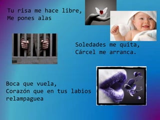 Tu risa me hace libre,
Me pones alas



                    Soledades me quita,
                    Cárcel me arranca.




Boca que vuela,
Corazón que en tus labios
relampaguea
 