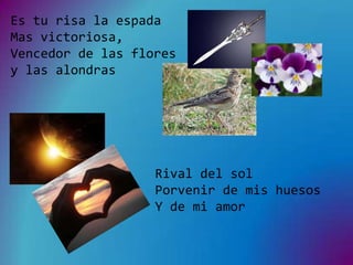 Es tu risa la espada
Mas victoriosa,
Vencedor de las flores
y las alondras




                   Rival del sol
                   Porvenir de mis huesos
                   Y de mi amor
 