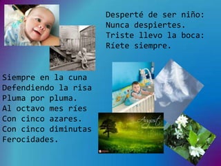 Desperté de ser niño:
                      Nunca despiertes.
                      Triste llevo la boca:
                      Ríete siempre.


Siempre en la cuna
Defendiendo la risa
Pluma por pluma.
Al octavo mes ríes
Con cinco azares.
Con cinco diminutas
Ferocidades.
 