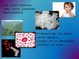 Con cinco dientes
Como cinco jazmines
adolescentes




                      Frontera de los besos
                      Serán mañana,
                      Cuando en la dentadura
                      Sientas un arma
 