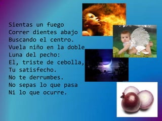 Sientas un fuego
Correr dientes abajo
Buscando el centro.
Vuela niño en la doble
Luna del pecho:
El, triste de cebolla,
Tu satisfecho.
No te derrumbes.
No sepas lo que pasa
Ni lo que ocurre.
 