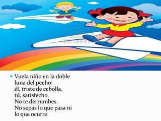 Vuela niño en la doble
 luna del pecho:
 él, triste de cebolla,
 tú, satisfecho.
 No te derrumbes.
 No sepas lo que pasa ni
 lo que ocurre.
 