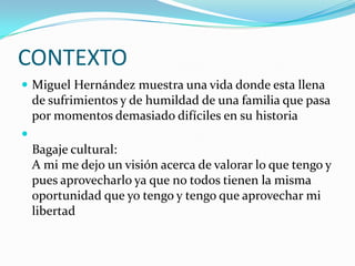 CONTEXTO
 Miguel Hernández muestra una vida donde esta llena
    de sufrimientos y de humildad de una familia que pasa
    por momentos demasiado difíciles en su historia

    Bagaje cultural:
    A mi me dejo un visión acerca de valorar lo que tengo y
    pues aprovecharlo ya que no todos tienen la misma
    oportunidad que yo tengo y tengo que aprovechar mi
    libertad
 
