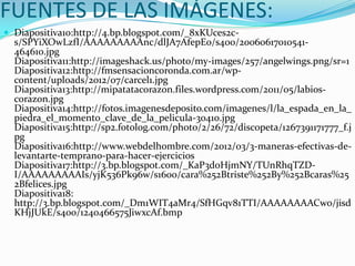 FUENTES DE LAS IMÁGENES:
 Diapositiva10:http://4.bp.blogspot.com/_8xKUces2c-
  s/SPYiXOwLzfI/AAAAAAAAAnc/dlJA7AfepE0/s400/20060617010541-
  464610.jpg
  Diapositiva11:http://imageshack.us/photo/my-images/257/angelwings.png/sr=1
  Diapositiva12:http://fmsensacioncoronda.com.ar/wp-
  content/uploads/2012/07/carcel1.jpg
  Diapositiva13:http://mipatatacorazon.files.wordpress.com/2011/05/labios-
  corazon.jpg
  Diapositiva14:http://fotos.imagenesdeposito.com/imagenes/l/la_espada_en_la_
  piedra_el_momento_clave_de_la_pelicula-30410.jpg
  Diapositiva15:http://sp2.fotolog.com/photo/2/26/72/discopeta/1267391171777_f.j
  pg
  Diapositiva16:http://www.webdelhombre.com/2012/03/3-maneras-efectivas-de-
  levantarte-temprano-para-hacer-ejercicios
  Diapositiva17:http://3.bp.blogspot.com/_KaP3doHjmNY/TUnRhqTZD-
  I/AAAAAAAAAIs/yjK536Pk96w/s1600/cara%252Btriste%252By%252Bcaras%25
  2Bfelices.jpg
  Diapositiva18:
  http://3.bp.blogspot.com/_Dm1WIT4aMr4/SfHGqv81TTI/AAAAAAAACwo/jisd
  KHjJUkE/s400/1240466575JiwxcAf.bmp
 