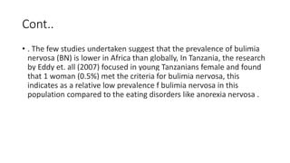 Cont..
• . The few studies undertaken suggest that the prevalence of bulimia
nervosa (BN) is lower in Africa than globally, In Tanzania, the research
by Eddy et. all (2007) focused in young Tanzanians female and found
that 1 woman (0.5%) met the criteria for bulimia nervosa, this
indicates as a relative low prevalence f bulimia nervosa in this
population compared to the eating disorders like anorexia nervosa .
 