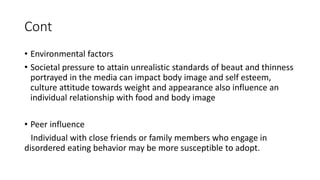 Cont
• Environmental factors
• Societal pressure to attain unrealistic standards of beaut and thinness
portrayed in the media can impact body image and self esteem,
culture attitude towards weight and appearance also influence an
individual relationship with food and body image
• Peer influence
Individual with close friends or family members who engage in
disordered eating behavior may be more susceptible to adopt.
 