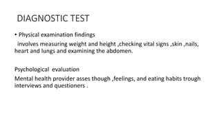 DIAGNOSTIC TEST
• Physical examination findings
involves measuring weight and height ,checking vital signs ,skin ,nails,
heart and lungs and examining the abdomen.
Psychological evaluation
Mental health provider asses though ,feelings, and eating habits trough
interviews and questioners .
 