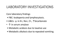LABORATORY INVESTIGATIONS
Core laboratory findings
• FBC: leukopenia and lymphocytosis.
• U&Es: ↓ in K+, Na+, Cl-, ↑bicarbonate
• ↑ in serum amylase
• Metabolic acidosis due to laxative use
• Metabolic alkalosis due to repeated vomiting.
 