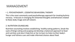 MANAGEMENT
• 1. PSYCHOTHERAPY ; COGNITIVE BEHAVIORAL THERAPY
This is the most commonly used psychotherapy approach for treating bulimia
nervosa. It focuses in changing the distorted thoughts and behaviors related
to food, body image and self esteem.
2. NUTRITION COUNSELING
Nutrition counseling involves establishing healthy eating patterns, break the
cycle of binge eating and purging and develop a balanced approach to food
and nutrition and also it help him or her to learn to listen to their body’s
hunger and fullness cues and make informed choices about food.
 