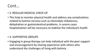 Cont…
• 3. REGULAR MEDICAL CHECK UP
• This help to monitor physical health and address any complications
related to bulimia nervosa such as electrolyte imbalances,
dehydration or gastrointestinal problems. In severe cases
hospitalization will be necessary to stabilize the individual’s health
• 4. SUPPORTIVE GROUPS
• Engaging in group therapy can help individual with the peer support
and encouragement by sharing experience with others who
understand the challenges of living with bulimia .
 