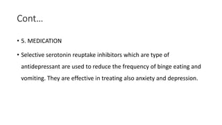 Cont…
• 5. MEDICATION
• Selective serotonin reuptake inhibitors which are type of
antidepressant are used to reduce the frequency of binge eating and
vomiting. They are effective in treating also anxiety and depression.
 