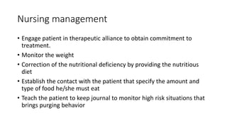 Nursing management
• Engage patient in therapeutic alliance to obtain commitment to
treatment.
• Monitor the weight
• Correction of the nutritional deficiency by providing the nutritious
diet
• Establish the contact with the patient that specify the amount and
type of food he/she must eat
• Teach the patient to keep journal to monitor high risk situations that
brings purging behavior
 
