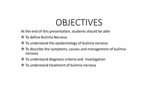 OBJECTIVES
At the end of this presentation, students should be able
 To define Bulimia Nervosa
 To understand the epidemiology of bulimia nervosa
 To describe the symptoms, causes and management of bulimia
nervosa
 To understand diagnosis criteria and investigation
 To understand treatment of bulimia nervosa
 