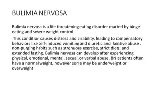 BULIMIA NERVOSA
Bulimia nervosa is a life threatening eating disorder marked by binge-
eating and severe weight control.
This condition causes distress and disability, leading to compensatory
behaviors like self-induced vomiting and diuretic and laxative abuse ,
non-purging habits such as strenuous exercise, strict diets, and
extended fasting. Bulimia nervosa can develop after experiencing
physical, emotional, mental, sexual, or verbal abuse. BN patients often
have a normal weight, however some may be underweight or
overweight
 