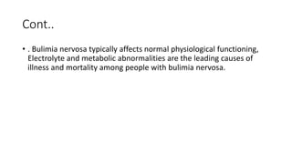 Cont..
• . Bulimia nervosa typically affects normal physiological functioning,
Electrolyte and metabolic abnormalities are the leading causes of
illness and mortality among people with bulimia nervosa.
 