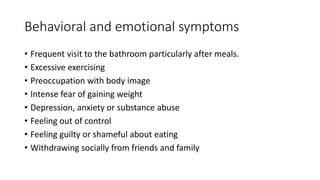 Behavioral and emotional symptoms
• Frequent visit to the bathroom particularly after meals.
• Excessive exercising
• Preoccupation with body image
• Intense fear of gaining weight
• Depression, anxiety or substance abuse
• Feeling out of control
• Feeling guilty or shameful about eating
• Withdrawing socially from friends and family
 