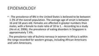 EPIDEMIOLOGY
• - The prevalence of BN in the United States is believed to be between
1-3% of the overall population. The average age of onset is between
16 and 18 years old. Females are affected in greater numbers than
males, with a female to male ratio of 10 to 1. - According to a study
(Ho et al, 2006), the prevalence of eating disorders in Singapore is
approximately 7.4%.
. The prevalence rate of bulimia nervosa in women in Africa is within
the range recorded for western groups, including African Americans
and Latin Americans.
 