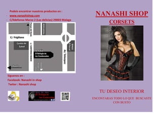 Podeis encontrar nuestros productos en :
- www.nanashishop.com                                NANASHI SHOP
- C/Ildefonso Marzo 2 (Las delicias) 29003 Malaga
                                                            CORSETS




 Siguenos en :
 Facebook: Nanashi in shop
 Twiter : Nanashi shop

                                                       TU DESEO INTERIOR
                                                    ENCONTARAS TODO LO QUE BUSCASTE
                                                              CON BUSTO
 