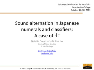 Midwest Seminar on Asian Affairs
                                                  Macalester College
                                                 October 28-30, 2011




Sound alternation in Japanese
  numerals and classifiers:
         A case of 七
       Natalie Dmytrenko& Rika Ito
             Dept. of Asian Studies
                St. Olaf College

            dmytrenko@stolaf.edu
               ito@stolaf.edu
 