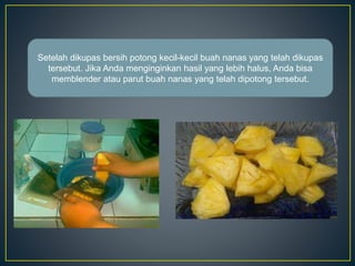 Setelah dikupas bersih potong kecil-kecil buah nanas yang telah dikupas
tersebut. Jika Anda menginginkan hasil yang lebih halus, Anda bisa
memblender atau parut buah nanas yang telah dipotong tersebut.
 