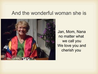 And the wonderful woman she is
Jan, Mom, Nana
no matter what
we call you
We love you and
cherish you
 