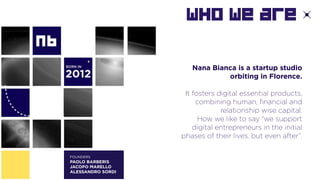 WHO We are
Nana Bianca is a startup studio
orbiting in Florence.
It fosters digital essential products,
combining human, financial and
relationship wise capital.
How we like to say “we support
digital entrepreneurs in the initial
phases of their lives, but even after”.
FOUNDERS
PAOLO BARBERIS
JACOPO MARELLO
ALESSANDRO SORDI
 