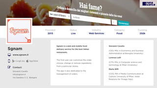 Sgnam is a web and mobile food
delivery service for the best italian
restaurants.
 
The ﬁnal user can customize the order,
choose, change or remove ingredients
from a particular dishes.
The app is also dedicated to the
management of orders.
Sgnam
www.sgnam.it
Founded
2013
Status
Live
Funding
250k
Contact:
Giovanni Cavallo
info@sgnam.it
Via Gandino 1/ 2, Bologna
Giovanni Cavallo
(CEO, MSc in Economics and business
Administration at Bologna University)
Lorenzo Lelli
(CTO, MSc in Computer science and
technology at Milan University)
Marta Biﬃ
(COO, MA in Media Communication at
Catholic University of Milan. Hotel
Relations for Trivago Italy)
A
Category
Food
Industry
Web Services
 
