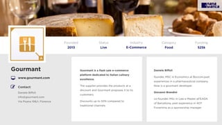 Gourmant is a ﬂash sale e-commerce
platform dedicated to Italian culinary
excellence.
The supplier provides the products at a
discount and Gourmant proposes it to its
customers.
Discounts up to 50% compared to
traditional channels.
Gourmant
www.gourmant.com
Founded
2013
Status
Live
Funding
525k
Contact:
Daniele Biﬀoli
info@gourmant.com
Via Pisana 106/r, Florence
Daniele Biﬀoli
founder, MSC in Economics at Bocconi,past
experiences in a pharmaceutical company.
Now is a gourmant developer.
Giovanni Brandini
co-founder, MSc in Law e Master all’EADA
of Barcellona, past experience in ACF
Fiorentina as a sponsorship manager
Category
Food
Industry
E-Commerce
 