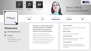 Wowcracy is a crowdfunding platform
for fashion designers. A marketplace
where designers can upload their
collections and collecting preorders.
Users can discover new fashion
collections, before they arrive on the
market. They are actively involved in the
process of creating new products, with
the possibility of greater involvement
with new brands and designers.
Wowcracy
www.wowcracy.com
Founded
2013
Status
Live
Funding
25k
Contact:
Luca Vigliocco
24 Chiswell Street, London
info@wowcrazy.com
Andrea Gulisano
(Operations & UX. MBA - MIT Sloan School of
Management)
Marco Torello
(IT. Interoute, Hosting engineer)
Davide Tronzano
(PR & Designer scouting director. Martini &
Rossi SPA - Brand manager)
Lucas Vigliocco
(MKTG & Art direction. MKTG at Caterina
Tiazzoldi, Researcher at Columbia University
New York)
Category
Fashion
Industry
Web Services
 